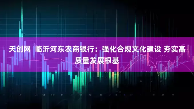 天创网  临沂河东农商银行：强化合规文化建设 夯实高质量发展根基