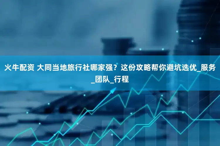 火牛配资 大同当地旅行社哪家强？这份攻略帮你避坑选优_服务_团队_行程