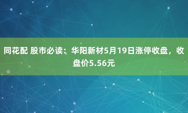 同花配 股市必读：华阳新材5月19日涨停收盘，收盘价5.56元