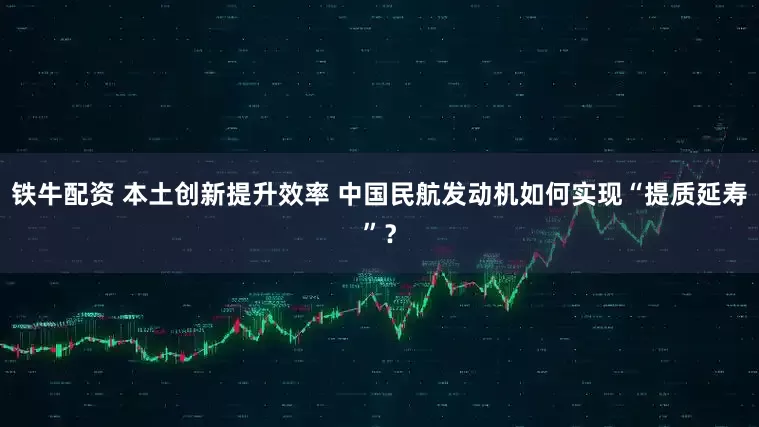 铁牛配资 本土创新提升效率 中国民航发动机如何实现“提质延寿”？