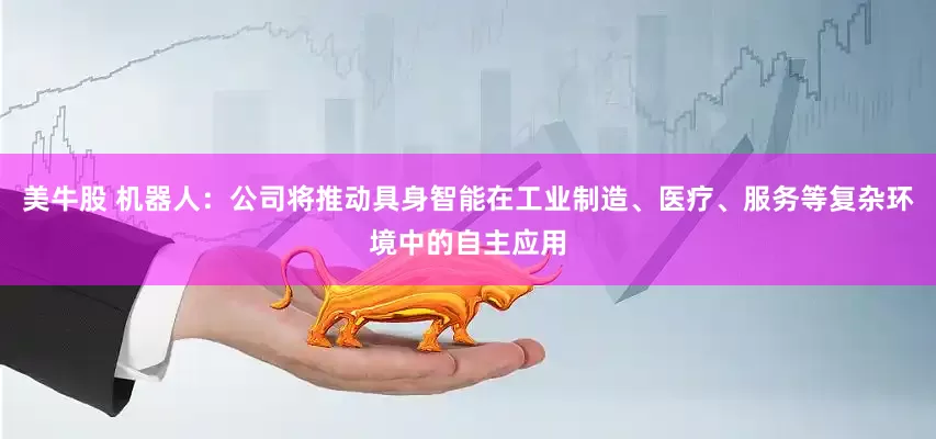 美牛股 机器人：公司将推动具身智能在工业制造、医疗、服务等复杂环境中的自主应用