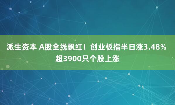 派生资本 A股全线飘红！创业板指半日涨3.48% 超3900只个股上涨