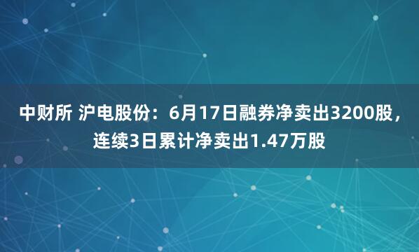 中财所 沪电股份：6月17日融券净卖出3200股，连续3日累计净卖出1.47万股