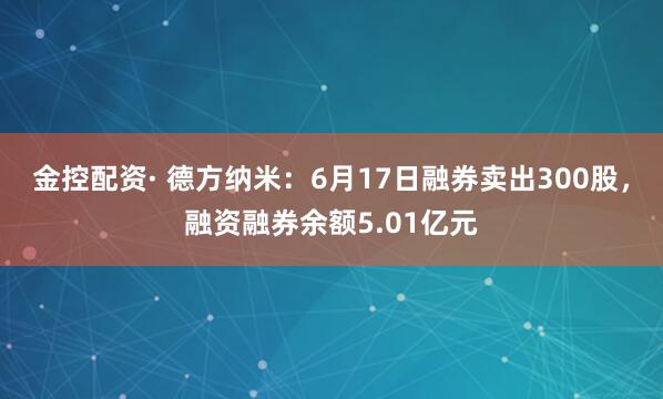 金控配资· 德方纳米：6月17日融券卖出300股，融资融券余额5.01亿元